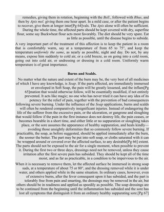 remedies, giving them in rotation, beginning with the Bell., followed with Rhus, and
then by Apis mel. giving them one hour apart. In a mild case, or after the patient begins
to recover, give them at longer inter[Pg 64]vals. The Apis alone will often be sufficient.
During the whole time, the affected parts should be kept covered with dry, superfine
flour, some say Buckwheat flour acts most favorably. The diet should be very spare. Eat
as little as possible, until the disease begins to subside.
A very important part of the treatment of this affection is to keep the patient in a room
that is comfortably warm, say at a temperature of from 65 to 75°, and keep the
temperature uniformly the same, as nearly as possible, night and day. Do not, by any
means, expose him suddenly to cold air, or a cold breeze, as on going into a cold room,
going out into cold air, or undressing or dressing in a cold room. Uniformly warm
temperature is of great importance.
Burns and Scalds.
No matter what the nature and extent of the burn may be, the very best of all medicines
of which I have any knowledge, is Soap. If the parts affected, are immediately immersed
or enveloped in Soft Soap, the pain will be greatly lessened, and the inflam[Pg
65]mation that would otherwise follow, will be essentially modified, if not entirely
prevented. It acts like magic; no one who has never tried it can have any idea of its
potency for the relief of pain, together with the prevention of bad consequences
following severe burning. Under the influence of the Soap applications, burns and scalds
will often be rendered comparatively insignificant injuries. Instead of endangering the
life of the sufferer from the excessive pain, or the ulceration, or gangrene and sloughing
that would follow if the pain in the first instance does not destroy life, the pain ceases, or
becomes bearable in a short time, and either little or no suppuration or sloughing takes
place, or the sore assumes the appearance of healthy suppuration, and heals kindly—
avoiding those unsightly deformities that so commonly follow severe burning. If
practicable, the soap, as before suggested, should be applied immediately after the burn,
the sooner the better. The part may be put into soft soap, or cloths saturated with it can
be wrapped around or covered over the affected surface, to any desirable[Pg 66] extent.
The parts should not be exposed to the air for a single moment, when possible to prevent
it. During the first two or three days, dressings need not be removed, unless they cause
irritation after the first severe pain has subsided. They should be kept all of the time
moist, and as far as practicable, in a condition to be impervious to the air.
When it is necessary to remove them, let the affected surface be immersed in strong soap
suds, at a temperature of about 75 or 80°, and the dressing removed while it is under
water, and others applied while in the same situation. In ordinary cases, however, even
of extensive burns, after the fever consequent upon it has subsided, and the part is
tolerably free from pain and smarting, the dressings may be removed in the air, but
others should be in readiness and applied as speedily as possible. The soap dressings are
to be continued from the beginning until the inflammation has subsided and the sore has
lost all symptoms that distinguish it from an ordinary healthy suppurating sore.[Pg 67]
 