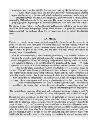 varying from three or four to half a dozen or more, looking like the holes in a sponge,
out of which issues a fluid like thin gruel. Instead of becoming easier after the
suppuration begins, as is the case with a boil, the burning increases to an alarming and
unbearable extent; cold chills, loss of appetite, great depression of spirits, general
nervous[Pg 124] and muscular debility come on. The tumor continues to discharge, turns
purple; gangrene beginning in the carbuncle extends to other parts and death follows.
The disease is nearly always confined to quite feeble persons and those past the meridian
of life; but I have seen it on younger though feeble patients. It is generally located on the
back, occasionally on the head, where it is very dangerous from its liability to affect the
brain.
TREATMENT.
If treated very early, strong tincture of Arnica applied to the surface of the carbuncle, by
cloths wet and laid over the tumor, will often arrest it so that the swelling will not be
developed to the suppurative stage. However, to reap any benefit from Arnica, it must be
applied while the pain is not severe, and the parts only feel bruised and tender to
pressure, like a common bruise.
After the ulceration occurs, Arsenicum is the great remedy to be relied on. It should be
given at the second or third attenuation as often as every three hours, when the pain is
severe, and applied to the surface of the[Pg 125] carbuncle freely by cloths laid over it,
wet in the first dilution, or by sprinkling the first trituration of the oxyde (1-10) freely
upon the open surfaces, so that it may penetrate into the open mouths or orifices. Over
this powder apply an emolient poultice, or soft cloths wet in water hot as can be
endured. This will soon allay or greatly lessen the pain. It should be repeated as often as
any of the burning pain peculiar to the carbuncle returns, until the tumor suppurates in a
tolerably healthy manner; then lessen the strength of the Ars. applications, and continue
them until it has the appearance of a healthy abscess, when only simple dressings are
necessary. Some may suppose such strong applications injurious, but I can assure them
from abundant experience, that there is not the slightest danger. The carbuncle
shouldnever be punctured or cut into. Such operations always make them worse, and
induce a more rapid approach to gangrene.
The patient should have nourishing food, and good native wine may be taken in mod[Pg
126]erate quantities, by a very feeble person, with decided advantage.
Though the knife operations for the removal of carbuncle are always injurious, the
chemical effect of Potash is frequently most beneficial. I have, in repeated instances,
applied to the ulcerated surface, caustic potash freely, allowing the dissolved caustic to
penetrate to the very "core" by running into the orifices. At first it would produce some
smarting, but the pain is different from that of the carbuncle, and the change is agreeable
rather than otherwise. Soon after the application all pain ceases, and the tumor, under the
use of a poultice, begins to slough off in a few days, leaving a raw surface, disposed to
heal kindly. Occasionally, however, the healing process is tardy, when Arsenicum, at the
 