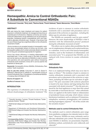 Homeopathic Arnica to Control Orthodontic Pain
Journal of Contemporary Dentistry, May-August 2018; 8(2): 97-100 97
JCD
Homeopathic Arnica to Control Orthodontic Pain:
A Substitute to Conventional NSAIDs
1
Prathamesh Fulsundar, 2
Divij Joshi, 3
Rachna Darak, 4
Prachi Gaikwad, 5
Qasim Mansoorian, 6
Amol Mhatre
1,4
Scientific Secretary, 2
Lecturer, 3
Private Practitioner, 5
Under-
graduate Student, 6
Reader
1
MGM Dental College and Hospital, Navi Mumbai, Maharashtra,
India.
2
Department of Orthodontics and Dentofacial Orthopaedics,
MGM Dental College and Hospital, Navi Mumbai, Maharashtra,
India
3-6
MGM Dental College and Hospital, Navi Mumbai, Maharashtra,
India
Corresponding Author: Prathamesh Fulsundar, Scientific
Secretary, MGM Dental College and Hospital, Navi Mumbai,
Maharashtra, India. Phone: 9004342157, e-mail: drpfulsundar@
yahoo.com
JCD
10.5005/jp-journals-10031-1230
ABSTRACT
With pain being the major drawback and reason for patient
dropouts in orthodontic treatment, its management becomes an
essential part of orthodontics. Patients commonly use nonste-
roidal anti-inflammatory drugs (NSAIDs) such as paracetamol,
Ibuprofen, Diclofenac-sodium, Acetylsalicylic acid, and Cele-
coxib to alleviate orthodontic pain. However, it has shown that
the use of these drugs has a significant effect on the orthodontic
movement of teeth.
Arnica montana is an accepted remedy in homeopathic medi-
cine since concentrated extract of Arnica can be toxic, only
homeopathic pellets which contain extremely diluted concentra-
tion of drug are considered appropriate for ingestion.
Arnica has shown efficiency in treating inflammation and
associated pain. It has a wide scope in the field of dentistry
and can be used as an alternative to NSAIDs in order to control
intra-operative and post-operative pain without hampering
orthodontic tooth movement. Arnica 30° C can be used for the
treatment of dental pain.
Keywords: Homeopathic Arnica, NSAIDs, Orthodontics, Pain
control, Tooth movement.
How to cite this article: Fulsundar P, Joshi D, Darak R,
Gaikwad P, Mansoorian Q, Mhatre A. Homeopathic Arnica to
Control Orthodontic Pain: A Substitute to Conventional NSAIDs.
J Contemp Dent 2018;8(2):97-100.
Source of support: Nil
Conflict of interest: None
INTRODUCTION
The experience of orthodontic pain is one of the sig-
nificant disadvantages of orthodontic treatment.1
The
incidence of pain is common in routine orthodontic
treatments and is associated with procedures such as
placement of the archwires or separators , including the
follow-ups for activation of appliances.
The NSAIDs are commonly used for pain control.2
However, the main disadvantage of NSAIDs is that it
interferes with the inflammation process3
produced
during the orthodontic movement of teeth.4
This allows one to explore other possibilities like the
use of complementary therapies such as plant medicines,
as a substitute. Arnica is one of the famous homeopathic
remedies, used in the treatment of inflammation and
associated pain.5
It is proposed that NSAIDs can be
replaced with Arnica montana to counter orthodontic
pain.6
DISCUSSION
Orthodontic Pain
Pain is an unpleasant feeling which may occur due to
injury or illness.1,7
The incidence of pain is common in
routine orthodontic treatments and is associated with
procedures such as placement of the archwires or sepa-
rators, including the follow-ups for activation of appli-
ances.8
The pain associated with archwire placement
is found to be more intense and long lasting than that
associated with dental extraction.9,10
Also the pain pro-
duced by the fixed appliances is more than that caused
by removable or functional devices.11
when orthodontic
forces are applied on the teeth it leads to inflammation
of periodontal tissues and pulp, which release various
biochemical mediators such as substance-P, histamines,
enkephalins, serotonin, prostaglandins, and cytokines
electing hyperalgesic response.12
All of this results into
the sensation of pain.13
Methods used to control Orthodontic Pain
The methods used to control orthodontic pain range
from anesthetics, analgesics, low-intensity lasers to vibra-
tions.11
However, NSAIDs are more commonly used to
alleviate orthodontic pain control. The most commonly
used NSAIDs in dentistry are paracetamol, ibuprofen,
diclofenac-sodium, acetylsalicylic acid, valdecoxib, and
celecoxib.13
REVIEW ARTICLE
 