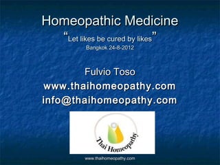 Homeopathic Medicine
  “Let likes be cured by likes”
          Bangkok 24-8-2012



       Fulvio Toso
www.thaihomeopathy.com
info@thaihomeopathy.com




         www.thaihomeopathy.com
 