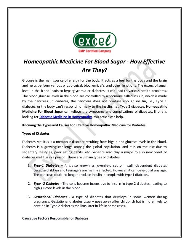 Homeopathic Medicine For Blood Sugar - How Effective
Are They?
Glucose is the main source of energy for the body. It acts as a fuel for the body and the brain
and helps perform various physiological, biochemical's, and other functions. The excess of sugar
level in the blood leads to hyperglycemia or diabetes. It can lead to various health problems.
The blood glucose levels in the blood are controlled by a hormone called insulin, which is made
by the pancreas. In diabetes, the pancreas does not produce enough insulin, i.e., Type 1
diabetes, or the body can’t respond normally to the insulin, i.e., Type 2 diabetes. Homeopathic
Medicine For Blood Sugar can relieve the symptoms and complications of diabetes. If one is
looking for Diabetic Medicine in Homeopathy, this article can help.
Knowing the Types and Causes for Effective Homeopathic Medicine for Diabetes
Types of Diabetes
Diabetes Mellitus is a metabolic disorder resulting from high blood glucose levels in the blood.
Diabetes is a growing challenge among the global population, and it is on the rise due to
sedentary lifestyles, poor eating habits, etc. Genetics also play a major role in new onset of
diabetes mellitus in a person. There are 3 main types of diabetes:
1. Type-1 Diabetes – It is also known as juvenile-onset or insulin-dependent diabetes
because children and teenagers are mainly affected. However, it can develop at any age.
The pancreas could no longer produce insulin in people with type 1 diabetes.
2. Type -2 Diabetes - The cells become insensitive to insulin in type 2 diabetes, leading to
high glucose levels in the blood.
3. Gestational Diabetes - A type of diabetes that develops in some women during
pregnancy. Gestational diabetes usually goes away after childbirth but is more likely to
develop in Type 2 diabetes mellitus later in life in some cases.
Causative Factors Responsible for Diabetes
 