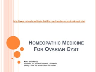 http://www.natural-health-for-fertility.com/ovarian-cysts-treatment.html Homeopathic Medicine For Ovarian Cyst Maria Gioia Atzori, BSc Hons, MS, DSHomMedHons, DWH HomFertility Coach and Homeopathic Practitioner  
