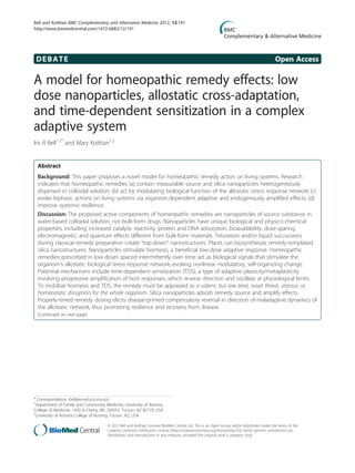 DEBATE Open Access
A model for homeopathic remedy effects: low
dose nanoparticles, allostatic cross-adaptation,
and time-dependent sensitization in a complex
adaptive system
Iris R Bell1,2*
and Mary Koithan1,2
Abstract
Background: This paper proposes a novel model for homeopathic remedy action on living systems. Research
indicates that homeopathic remedies (a) contain measurable source and silica nanoparticles heterogeneously
dispersed in colloidal solution; (b) act by modulating biological function of the allostatic stress response network (c)
evoke biphasic actions on living systems via organism-dependent adaptive and endogenously amplified effects; (d)
improve systemic resilience.
Discussion: The proposed active components of homeopathic remedies are nanoparticles of source substance in
water-based colloidal solution, not bulk-form drugs. Nanoparticles have unique biological and physico-chemical
properties, including increased catalytic reactivity, protein and DNA adsorption, bioavailability, dose-sparing,
electromagnetic, and quantum effects different from bulk-form materials. Trituration and/or liquid succussions
during classical remedy preparation create “top-down” nanostructures. Plants can biosynthesize remedy-templated
silica nanostructures. Nanoparticles stimulate hormesis, a beneficial low-dose adaptive response. Homeopathic
remedies prescribed in low doses spaced intermittently over time act as biological signals that stimulate the
organism’s allostatic biological stress response network, evoking nonlinear modulatory, self-organizing change.
Potential mechanisms include time-dependent sensitization (TDS), a type of adaptive plasticity/metaplasticity
involving progressive amplification of host responses, which reverse direction and oscillate at physiological limits.
To mobilize hormesis and TDS, the remedy must be appraised as a salient, but low level, novel threat, stressor, or
homeostatic disruption for the whole organism. Silica nanoparticles adsorb remedy source and amplify effects.
Properly-timed remedy dosing elicits disease-primed compensatory reversal in direction of maladaptive dynamics of
the allostatic network, thus promoting resilience and recovery from disease.
(Continued on next page)
* Correspondence: ibell@email.arizona.edu
1
Department of Family and Community Medicine, University of Arizona
College of Medicine, 1450 N Cherry, MS 245052, Tucson, AZ 85719, USA
2
University of Arizona College of Nursing, Tucson, AZ, USA
© 2012 Bell and Koithan; licensee BioMed Central Ltd. This is an Open Access article distributed under the terms of the
Creative Commons Attribution License (http://creativecommons.org/licenses/by/2.0), which permits unrestricted use,
distribution, and reproduction in any medium, provided the original work is properly cited.
Bell and Koithan BMC Complementary and Alternative Medicine 2012, 12:191
http://www.biomedcentral.com/1472-6882/12/191
 