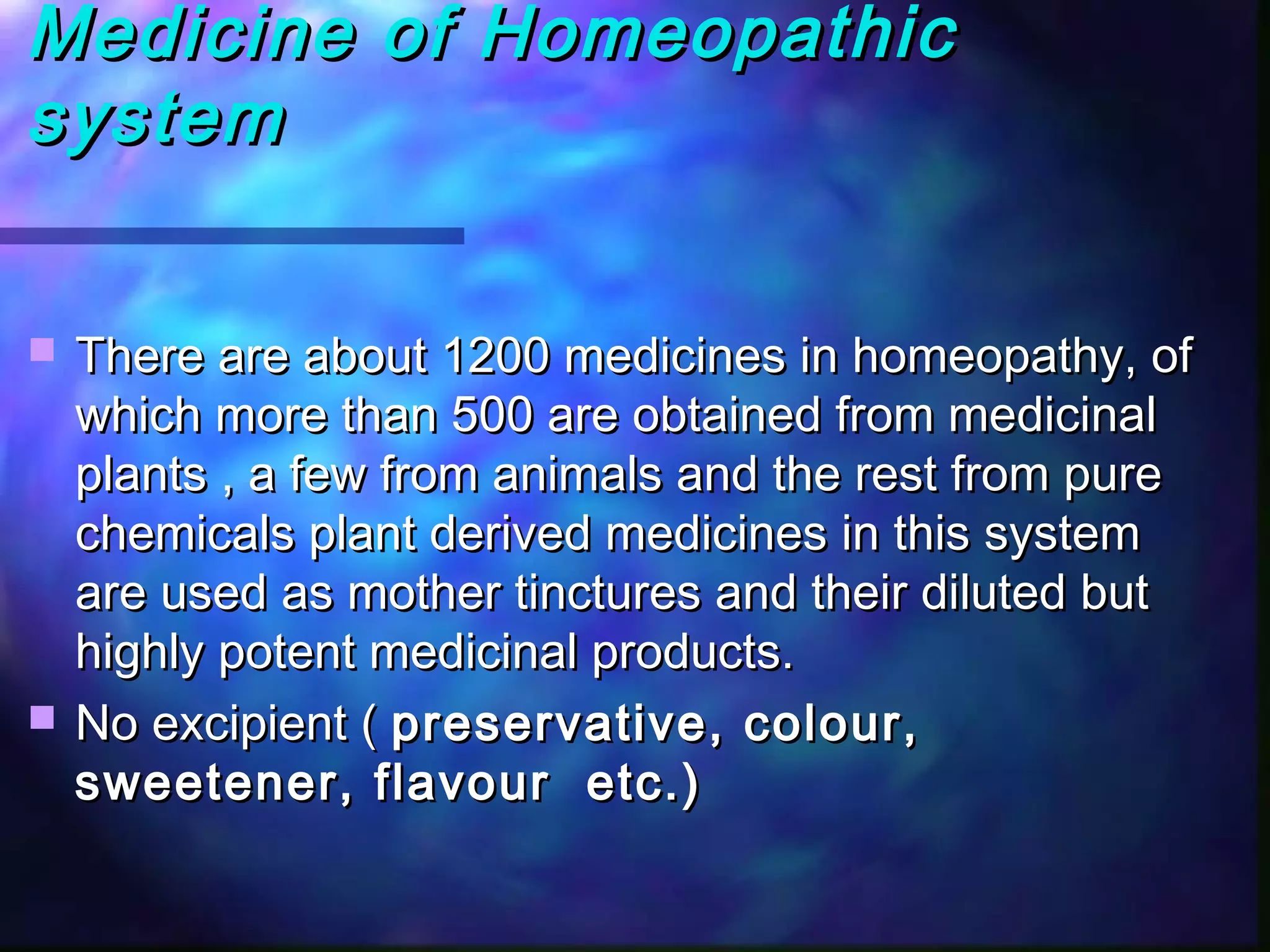 Medicine of HomeopathicMedicine of Homeopathic
systemsystem
 There are about 1200 medicines in homeopathy, ofThere are about 1200 medicines in homeopathy, of
which more than 500 are obtained from medicinalwhich more than 500 are obtained from medicinal
plants , a few from animals and the rest from pureplants , a few from animals and the rest from pure
chemicals plant derived medicines in this systemchemicals plant derived medicines in this system
are used as mother tinctures and their diluted butare used as mother tinctures and their diluted but
highly potent medicinal products.highly potent medicinal products.
 No excipient (No excipient ( preservative, colour,preservative, colour,
sweetener, flavour etc.)sweetener, flavour etc.)
 