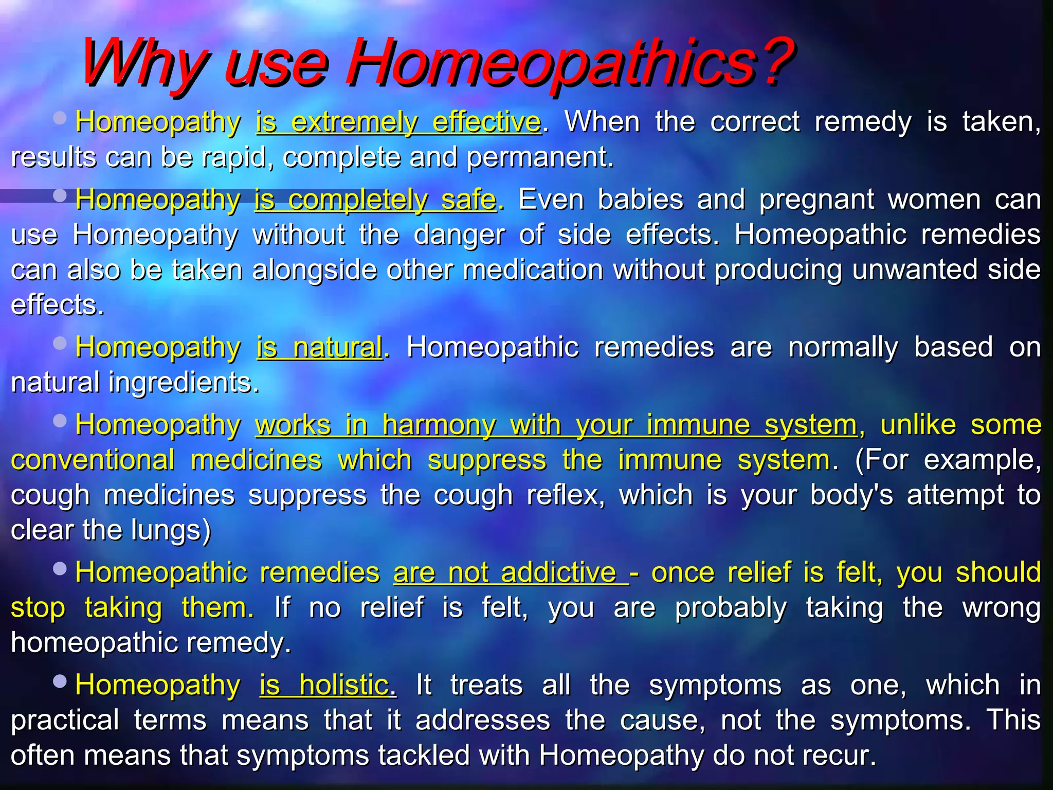Why use Homeopathics?Why use Homeopathics?
HomeopathyHomeopathy is extremely effectiveis extremely effective. When the correct remedy is taken,. When the correct remedy is taken,
results can be rapid, complete and permanent.results can be rapid, complete and permanent.
HomeopathyHomeopathy is completely safeis completely safe.. Even babies and pregnant women canEven babies and pregnant women can
use Homeopathy without the danger of side effects. Homeopathic remediesuse Homeopathy without the danger of side effects. Homeopathic remedies
can also be taken alongside other medication without producing unwanted sidecan also be taken alongside other medication without producing unwanted side
effects.effects.
HomeopathyHomeopathy is naturalis natural.. Homeopathic remedies are normally based onHomeopathic remedies are normally based on
natural ingredients.natural ingredients.
HomeopathyHomeopathy works in harmony with your immune systemworks in harmony with your immune system, unlike some, unlike some
conventional medicines which suppress the immune systemconventional medicines which suppress the immune system. (For example,. (For example,
cough medicines suppress the cough reflex, which is your body's attempt tocough medicines suppress the cough reflex, which is your body's attempt to
clear the lungs)clear the lungs)
Homeopathic remediesHomeopathic remedies are not addictiveare not addictive - once relief is felt, you should- once relief is felt, you should
stop taking them.stop taking them. If no relief is felt, you are probably taking the wrongIf no relief is felt, you are probably taking the wrong
homeopathic remedy.homeopathic remedy.
HomeopathyHomeopathy is holisticis holistic.. It treats all the symptoms as one, which inIt treats all the symptoms as one, which in
practical terms means that it addresses the cause, not the symptoms. Thispractical terms means that it addresses the cause, not the symptoms. This
often means that symptoms tackled with Homeopathy do not recur.often means that symptoms tackled with Homeopathy do not recur.
 