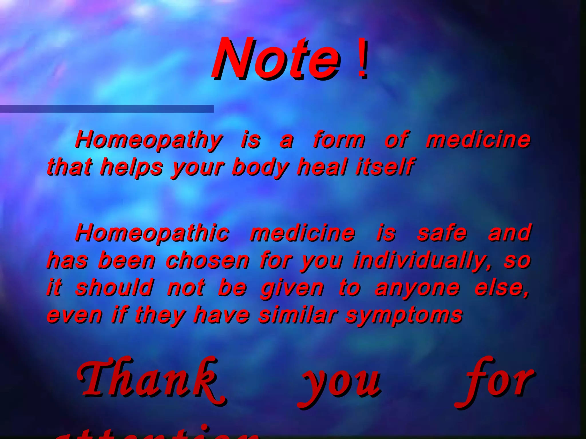 NoteNote !!
Homeopathy is a form of medicineHomeopathy is a form of medicine
that helps your body heal itselfthat helps your body heal itself
Homeopathic medicine is safe andHomeopathic medicine is safe and
has been chosen for you individually, sohas been chosen for you individually, so
it should not be given to anyone else,it should not be given to anyone else,
even if they have similar symptomseven if they have similar symptoms
Thank you forThank you for
 