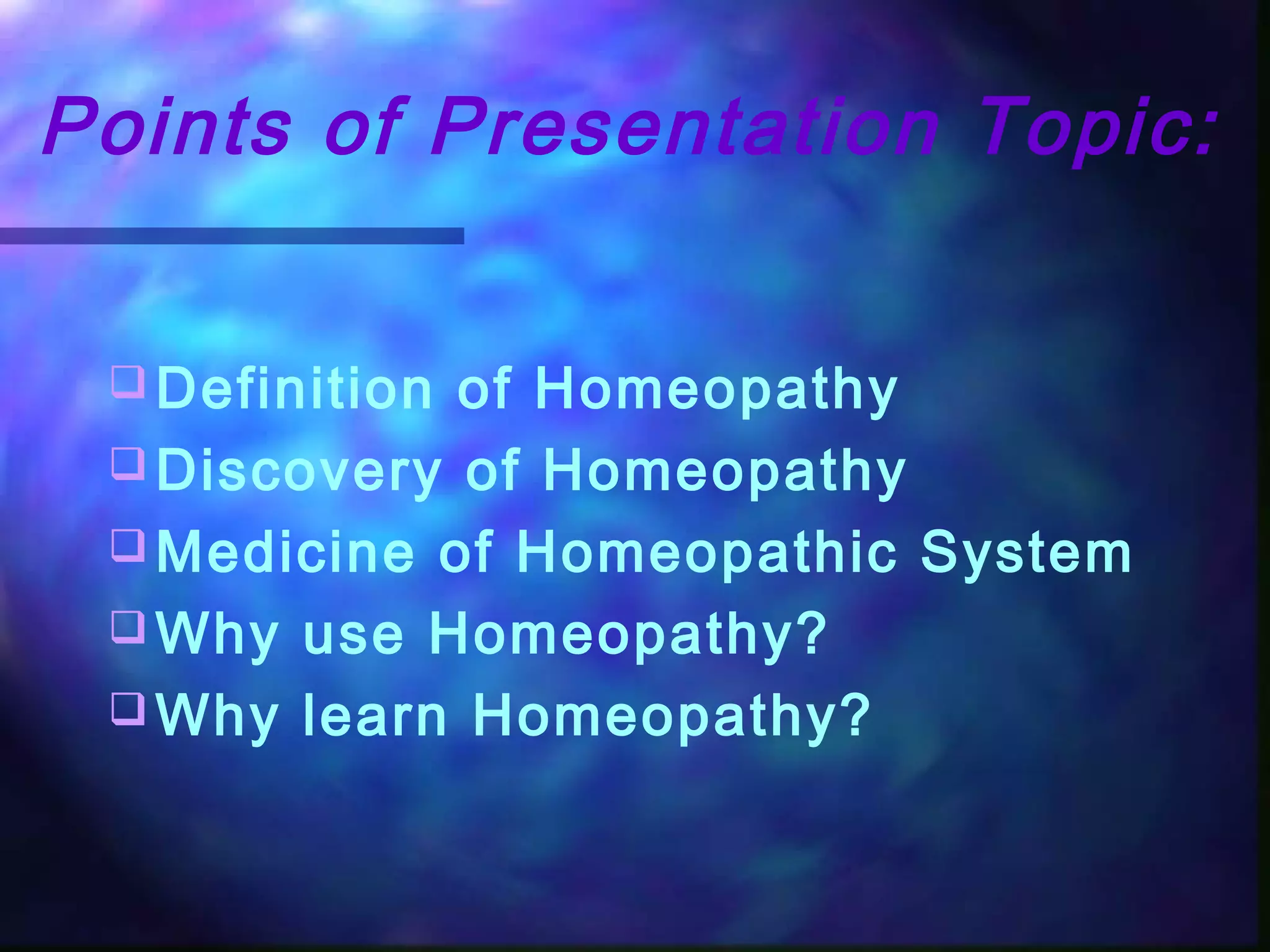 Points of Presentation Topic:
 Definition of Homeopathy
 Discovery of Homeopathy
 Medicine of Homeopathic System
 Why use Homeopathy?
 Why learn Homeopathy?
 