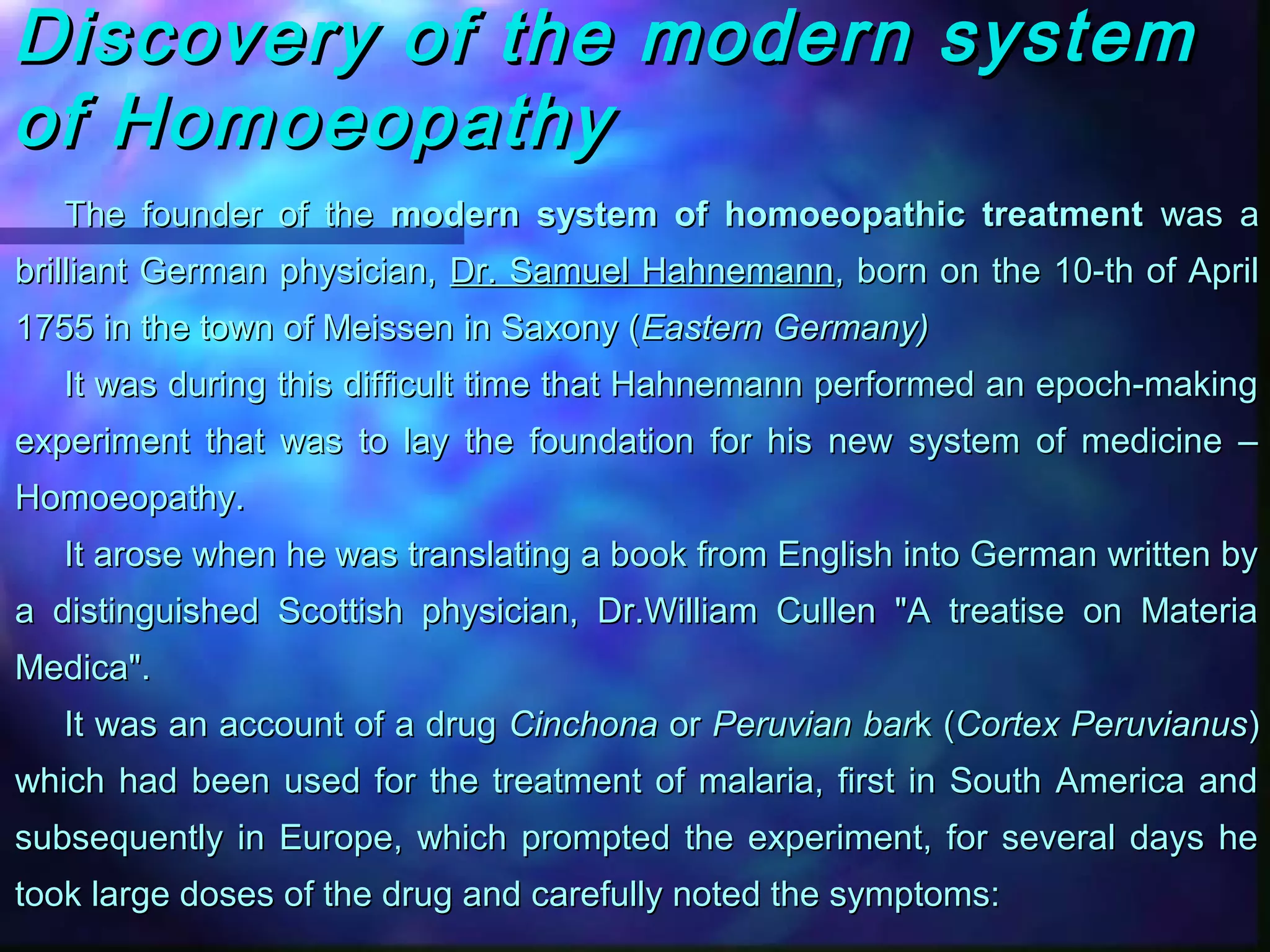 Discovery of the modern systemDiscovery of the modern system
of Homoeopathyof Homoeopathy
The founder of theThe founder of the modern system of homoeopathic treatmentmodern system of homoeopathic treatment was awas a
brilliant German physician,brilliant German physician, Dr. Samuel HahnemannDr. Samuel Hahnemann, born on the 10-th of April, born on the 10-th of April
1755 in the town of Meissen in Saxony (1755 in the town of Meissen in Saxony (Eastern Germany)Eastern Germany)
It was during this difficult time that Hahnemann performed an epoch-makingIt was during this difficult time that Hahnemann performed an epoch-making
experiment that was to lay the foundation for his new system of medicine –experiment that was to lay the foundation for his new system of medicine –
Homoeopathy.Homoeopathy.
It arose when he was translating a book from English into German written byIt arose when he was translating a book from English into German written by
a distinguished Scottish physician, Dr.William Cullen "A treatise on Materiaa distinguished Scottish physician, Dr.William Cullen "A treatise on Materia
Medica".Medica".
It was an account of a drugIt was an account of a drug CinchonaCinchona oror Peruvian barPeruvian bark (k (Cortex PeruvianusCortex Peruvianus))
which had been used for the treatment of malaria, first in South America andwhich had been used for the treatment of malaria, first in South America and
subsequently in Europe, which prompted the experiment, for several days hesubsequently in Europe, which prompted the experiment, for several days he
took large doses of the drug and carefully noted the symptoms:took large doses of the drug and carefully noted the symptoms:
 