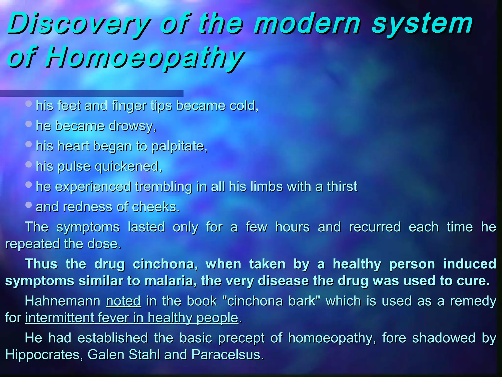Discovery of the modern systemDiscovery of the modern system
of Homoeopathyof Homoeopathy
his feet and finger tips became cold,his feet and finger tips became cold,
he became drowsy,he became drowsy,
his heart began to palpitate,his heart began to palpitate,
his pulse quickened,his pulse quickened,
he experienced trembling in all his limbs with a thirsthe experienced trembling in all his limbs with a thirst
and redness of cheeks.and redness of cheeks.
The symptoms lasted only for a few hours and recurred each time heThe symptoms lasted only for a few hours and recurred each time he
repeated the dose.repeated the dose.
Thus the drug cinchona, when taken by a healthy person inducedThus the drug cinchona, when taken by a healthy person induced
symptoms similar to malaria, the very disease the drug was used to cure.symptoms similar to malaria, the very disease the drug was used to cure.
HahnemannHahnemann notednoted in the book "cinchona bark" which is used as a remedyin the book "cinchona bark" which is used as a remedy
forfor intermittent fever in healthy peopleintermittent fever in healthy people..
He had established the basic precept of homoeopathy, fore shadowed byHe had established the basic precept of homoeopathy, fore shadowed by
Hippocrates, Galen Stahl and Paracelsus.Hippocrates, Galen Stahl and Paracelsus.
 