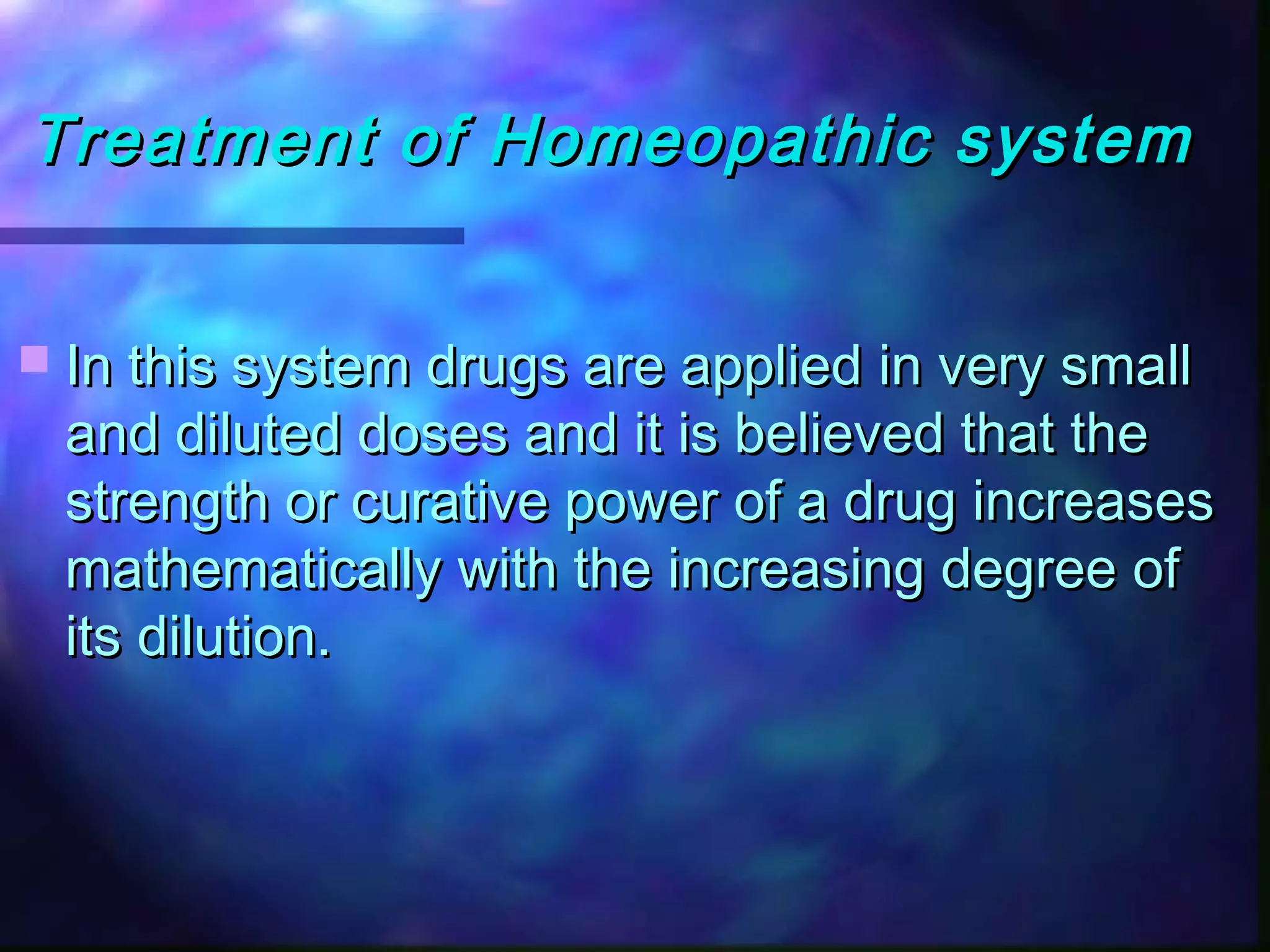 Treatment of Homeopathic systemTreatment of Homeopathic system
 In this system drugs are applied in very smallIn this system drugs are applied in very small
and diluted doses and it is believed that theand diluted doses and it is believed that the
strength or curative power of a drug increasesstrength or curative power of a drug increases
mathematically with the increasing degree ofmathematically with the increasing degree of
its dilution.its dilution.
 