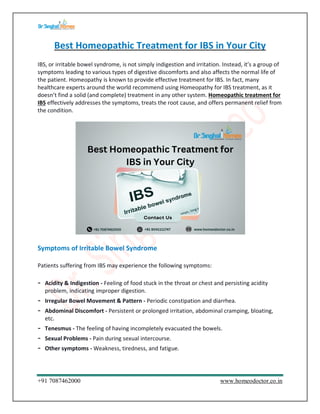 +91 7087462000 www.homeodoctor.co.in
Best Homeopathic Treatment for IBS in Your City
IBS, or irritable bowel syndrome, is not simply indigestion and irritation. Instead, it’s a group of
symptoms leading to various types of digestive discomforts and also affects the normal life of
the patient. Homeopathy is known to provide effective treatment for IBS. In fact, many
healthcare experts around the world recommend using Homeopathy for IBS treatment, as it
doesn’t find a solid (and complete) treatment in any other system. Homeopathic treatment for
IBS effectively addresses the symptoms, treats the root cause, and offers permanent relief from
the condition.
Symptoms of Irritable Bowel Syndrome
Patients suffering from IBS may experience the following symptoms:
- Acidity & Indigestion - Feeling of food stuck in the throat or chest and persisting acidity
problem, indicating improper digestion.
- Irregular Bowel Movement & Pattern - Periodic constipation and diarrhea.
- Abdominal Discomfort - Persistent or prolonged irritation, abdominal cramping, bloating,
etc.
- Tenesmus - The feeling of having incompletely evacuated the bowels.
- Sexual Problems - Pain during sexual intercourse.
- Other symptoms - Weakness, tiredness, and fatigue.
 