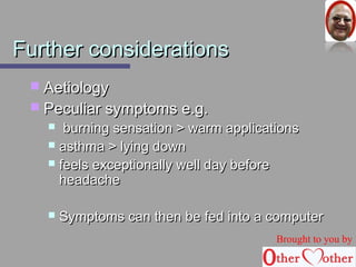 FFuurrtthheerr ccoonnssiiddeerraattiioonnss 
 AAeettiioollooggyy 
 PPeeccuulliiaarr ssyymmppttoommss ee..gg.. 
 bbuurrnniinngg sseennssaattiioonn >> wwaarrmm aapppplliiccaattiioonnss 
 aasstthhmmaa >> llyyiinngg ddoowwnn 
 ffeeeellss eexxcceeppttiioonnaallllyy wweellll ddaayy bbeeffoorree 
hheeaaddaacchhee 
 SSyymmppttoommss ccaann tthheenn bbee ffeedd iinnttoo aa ccoommppuutteerr 
Brought to you by 
 