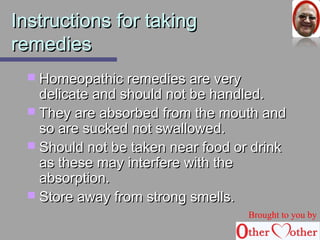 IInnssttrruuccttiioonnss ffoorr ttaakkiinngg 
rreemmeeddiieess 
 HHoommeeooppaatthhiicc rreemmeeddiieess aarree vveerryy 
ddeelliiccaattee aanndd sshhoouulldd nnoott bbee hhaannddlleedd.. 
 TThheeyy aarree aabbssoorrbbeedd ffrroomm tthhee mmoouutthh aanndd 
ssoo aarree ssuucckkeedd nnoott sswwaalllloowweedd.. 
 SShhoouulldd nnoott bbee ttaakkeenn nneeaarr ffoooodd oorr ddrriinnkk 
aass tthheessee mmaayy iinntteerrffeerree wwiitthh tthhee 
aabbssoorrppttiioonn.. 
 SSttoorree aawwaayy ffrroomm ssttrroonngg ssmmeellllss.. 
Brought to you by 
 