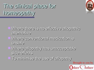 TThhee cclliinniiccaall ppllaaccee ffoorr 
hhoommeeooppaatthhyy 
WWhheerree tthheerree iiss nnoo eeffffeeccttiivvee aallllooppaatthhiicc 
aalltteerrnnaattiivvee 
WWhheerree ccoonnvveennttiioonnaall mmeeddiiccaattiioonn iiss 
uunnssaaffee 
WWhheerree aallllooppaatthhyy hhaass uunnaacccceeppttaabbllee 
ssiiddee--eeffffeeccttss 
 TToo mmiinniimmiissee tthhee uussee ooff aallllooppaatthhyy 
Brought to you by 
 