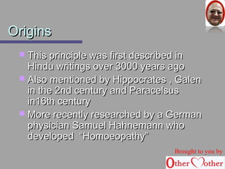 OOrriiggiinnss 
 TThhiiss pprriinncciippllee wwaass ffiirrsstt ddeessccrriibbeedd iinn 
HHiinndduu wwrriittiinnggss oovveerr 33000000 yyeeaarrss aaggoo 
 AAllssoo mmeennttiioonneedd bbyy HHiippppooccrraatteess ,, GGaalleenn 
iinn tthhee 22nndd cceennttuurryy aanndd PPaarraacceellssuuss 
iinn1166tthh cceennttuurryy 
 MMoorree rreecceennttllyy rreesseeaarrcchheedd bbyy aa GGeerrmmaann 
pphhyyssiicciiaann SSaammuueell HHaahhnneemmaannnn wwhhoo 
ddeevveellooppeedd ““HHoommooeeooppaatthhyy”” 
Brought to you by 
 