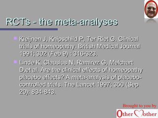 RRCCTTss -- tthhee mmeettaa--aannaallyysseess 
 KKlleeiijjnneenn JJ,, KKnniippsscchhiilldd PP,, TTeerr RRiieett GG.. CClliinniiccaall 
ttrriiaallss ooff hhoommeeooppaatthhyy.. BBrriittiisshh MMeeddiiccaall JJoouurrnnaall 
11999911;; 330022 ((FFeebb 99)) :: 331166--332233.. 
 LLiinnddee KK,, CCllaauussiiuuss NN,, RRaammiirreezz GG,, MMeellcchhaarrtt 
DD,,eett aall.. AArree tthhee cclliinniiccaall eeffffeeccttss ooff hhoommeeooppaatthhyy 
ppllaacceebboo eeffffeeccttss?? AA mmeettaa--aannaallyyssiiss ooff ppllaacceebboo-- 
ccoonnttrroolllleedd ttrriiaallss.. TThhee LLaanncceett 11999977;; 335500 ((SSeepp 
2200)):: 883344--884433.. 
Brought to you by 
 