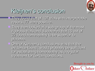 KKlleeiijjnneenn’’ss ccoonncclluussiioonn 
 TThheeyy ffoouunndd tthhaatt ooff 110077 ttrriiaallss wwiitthh iinntteerrpprreettaabbllee 
rreessuullttss,, 7777 wweerree ppoossiittiivvee.. 
 TThheeyy tthheenn llooookkeedd aatt aa ssuubb--ggrroouupp ooff tthhee mmoosstt 
rriiggoorroouuss ttrriiaallss aanndd ddiissccoovveerreedd tthhaatt 1155 oouutt ooff 
2222 ffoouunndd hhoommeeooppaatthhyy ttoo bbee ssuuppeerriioorr ttoo 
ppllaacceebboo.. 
 OOnnee ooff KKlleeiijjnneenn’’ss ccoonncclluussiioonnss wwaass tthhaatt tthhee 
eevviiddeennccee ffoouunndd :: wwoouulldd pprroobbaabbllyy bbee ssuuffffiicciieenntt 
ffoorr eessttaabblliisshhiinngg hhoommeeooppaatthhyy aass aa rreegguullaarr 
ttrreeaattmmeenntt ffoorr cceerrttaaiinn ccoonnddiittiioonnss.. 
Brought to you by 
 