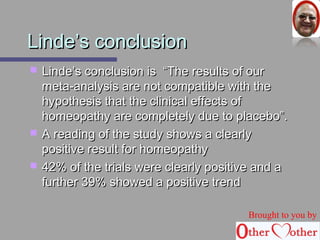 LLiinnddee’’ss ccoonncclluussiioonn 
 LLiinnddee’’ss ccoonncclluussiioonn iiss ““TThhee rreessuullttss ooff oouurr 
mmeettaa--aannaallyyssiiss aarree nnoott ccoommppaattiibbllee wwiitthh tthhee 
hhyyppootthheessiiss tthhaatt tthhee cclliinniiccaall eeffffeeccttss ooff 
hhoommeeooppaatthhyy aarree ccoommpplleetteellyy dduuee ttoo ppllaacceebboo””.. 
 AA rreeaaddiinngg ooff tthhee ssttuuddyy sshhoowwss aa cclleeaarrllyy 
ppoossiittiivvee rreessuulltt ffoorr hhoommeeooppaatthhyy 
 4422%% ooff tthhee ttrriiaallss wweerree cclleeaarrllyy ppoossiittiivvee aanndd aa 
ffuurrtthheerr 3399%% sshhoowweedd aa ppoossiittiivvee ttrreenndd 
Brought to you by 
 