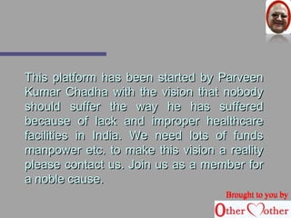 TThhiiss ppllaattffoorrmm hhaass bbeeeenn ssttaarrtteedd bbyy PPaarrvveeeenn 
KKuummaarr CChhaaddhhaa wwiitthh tthhee vviissiioonn tthhaatt nnoobbooddyy 
sshhoouulldd ssuuffffeerr tthhee wwaayy hhee hhaass ssuuffffeerreedd 
bbeeccaauussee ooff llaacckk aanndd iimmpprrooppeerr hheeaalltthhccaarree 
ffaacciilliittiieess iinn IInnddiiaa.. WWee nneeeedd lloottss ooff ffuunnddss 
mmaannppoowweerr eettcc.. ttoo mmaakkee tthhiiss vviissiioonn aa rreeaalliittyy 
pplleeaassee ccoonnttaacctt uuss.. JJooiinn uuss aass aa mmeemmbbeerr ffoorr 
aa nnoobbllee ccaauussee.. 
BBrroouugghhtt ttoo yyoouu bbyy 
 