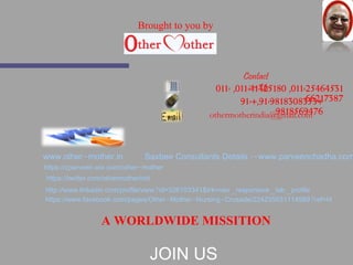 Contact 
:-Us 
011- ,011-41425180 ,011-25464531 
91-+,91-9818308365632+17387 
Brought to you by 
othermotherindia@9g8m1a8il5.c6o9m476 
www.other-mother.in 
Saxbee Consultants Details :-www.parveenchadha.com 
https://cparveen.wix.com/other-mother 
https://twitter.com/othermotherindi 
http://www.linkedin.com/profile/view?id=326103341&trk=nav_responsive_tab_profile 
https://www.facebook.com/pages/Other-Mother-Nursing-Crusade/224235031114989?ref=hl 
A WORLDWIDE MISSITION 
JOIN US 
