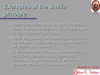 EExxaammpplleess ooff tthhee ssiimmiilliiaa 
pprriinncciippllee 
 PPeeeelliinngg aann oonniioonn lleeaaddss ttoo ssoorree,, rruunnnnyy eeyyeess,, 
iittcchhyy nnoossee aanndd ssnneeeezziinngg -- AAlllliiuumm cceeppaa uusseedd 
ttoo ttrreeaatt hhaayyffeevveerr aanndd ccoollddss 
 nneettttllee ssttiinnggss pprroodduuccee aa bbuurrnniinngg,, iittcchhyy wwhheeaall 
oonn tthhee sskkiinn -- UUrrttiiccaa uurreennss iiss aa ggoooodd rreemmeeddyy 
ffoorr ssiimmiillaarr sskkiinn lleessiioonnss 
 aarrsseenniicc ppooiissoonniinngg ccaauusseess sseevveerree vvoommiittiinngg 
aanndd ddiiaarrrrhhooeeaa wwiitthh bbuurrnniinngg ppaaiinnss aanndd 
cchhiilllliinneessss -- AArrsseenniiccuumm aallbb.. VV.. eeffffeeccttiivvee iinn 
ggaassttrrooeenntteerriittiiss aanndd ffoooodd ppooiissoonniinngg 
Brought to you by 
 