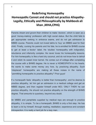 1
Redefining Homeopathy
Homeopaths Cannot and should not practice Allopathy-
Legally, Ethically and Philosophically by Mahboob ali
khan ,MHA,CPHQ
Parents dream and groom their children to make ‘doctors’, which is seen as a
good ‘money-making’ profession with high social status. But the child fails to
get appropriate ranking in entrance exams, and do not get admission to
MBBS course. Parents could not invest lakhs to ‘buy’ an MBBS seat for their
child. Finally, cursing his parents and his fate, he is enrolled for BHMS course
to get at least a ‘doctor’ label. He ‘studies’ homeopathy with indignation,
reluctance and inferiority complex. He never loves his homeopathy lessons.
For him homeopathy is like a hard dry coconut, and do not know how to dehull
it and relish its sweet inner kernel. He comes out of college after completing
the course with a BHMS degree. He is never a HOMEOPATH in his hearts.
He wants to make some money any how, by practicing allopathy. Such
‘misplaced’ homeopaths are making all these noises in the name of
“permitting homeopaths to practice allopathy”! Poor guys!
If a homeopath feels ‘allopathy is better than homeopathy’, and he desires to
practice allopathy, let him get an admission in a medical college and get an
MBBS degree, and then register himself under MCI. ‘ONLY THEN’ he can
practice allopathy. He should not practice allopathy on the strength of BHMS
degree. That amounts to quackery, beyond any doubt.
An MBBS and pamphlets supplied by medical reps are enough to practice
allopathy, it is simple. To be a homeopath, BHMS is only a first step. He has
to learn a lot by himself, through reading, meditation, experience and constant
introspection. It is really a hard job for a lazy man.
 