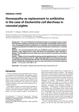 ORIGINAL PAPER
Homeopathy as replacement to antibiotics
in the case of Escherichia coli diarrhoea in
neonatal piglets
I Camerlink1,
*, L Ellinger2
, EJ Bakker3
and EA Lantinga1
1
Biological Farming Systems Group, Wageningen University, Droevendaalsesteeg 1, 6708 PB Wageningen, The Netherlands
2
Centaurea, Orderparkweg 5, 7312 EN Apeldoorn, The Netherlands
3
Biometris, Wageningen University, Droevendaalsesteeg 1, 6708 PB Wageningen, The Netherlands
Background: The use of antibiotics in the livestock sector is increasing to such an extent
that it threatens negative consequences for human health, animal health and the environ-
ment. Homeopathy might be an alternative to antibiotics. It has therefore been tested in
a randomised placebo-controlled trial to prevent Escherichia coli diarrhoea in neonatal
piglets.
Method: On a commercial pig farm 52 sows of different parities, in their last month of
gestation, were treated twice a week with either the homeopathic agent Coli 30K or
placebo. The 525 piglets born from these sows were scored for occurrence and duration
of diarrhoea.
Results: Piglets of the homeopathic treated group had signiﬁcantly less E. coli diarrhoea
than piglets in the placebo group (P < .0001). Especially piglets from ﬁrst parity sows gave
a good response to treatment with Coli 30K. The diarrhoea seemed to be less severe in
the homeopathically treated litters, there was less transmission and duration appeared
shorter. Homeopathy (2010) 99, 57–62.
Keywords: Homeopathy; Piglets; Neonatal diarrhoea; Escherichia coli
Introduction
The use of antibiotics in the agricultural sector is increas-
ing worldwide. In the Netherlands, total antibiotic usage in
the livestock sector increased from 322,000 to 590,000 kg
active substance between 1999 and 2007.1
High use of an-
tibiotics can have negative aspects for animal health, human
health and the environment.2
This rapid rise in usage of
veterinary antibiotics necessitates the development of sus-
tainable alternatives.
In the organic livestock sector the amount of antibiotics is
restricted. Here, antibiotics are partly replaced by comple-
mentary or alternative medicines (CAM), of which home-
opathy is the most frequently applied.3
Homeopathy has
demonstrated in many medical areas its effectiveness in
practice, but scientiﬁc evidence is lacking.4,5
The veterinary
homeopathy research literature comprises less than 20 pub-
lished, peer-reviewed randomised controlled trials (RCTs).6
Previous research concerned mastitis in cattle, infertility in
cattle, infectious diseases in pigs, growth rate in pigs and
salmonella in chickens.7
Homeopathic remedies have
signiﬁcant beneﬁts since there are no residues in animal
products, nor does homeopathy generates resistant micro-
organisms. According to the European Committee for
Homeopathy4
: ‘‘If homeopathy is introduced into the live-
stock farming sector, the European citizen could be better
protected from pharmacological residues in animal prod-
ucts.’’ Homeopathy aims to activate self-healing mecha-
nisms of the body. Therefore the healing process might
have a longer duration and more attention need to be paid
to determine the correct remedy. Lack of knowledge and
understanding might be reasons for the limited use of home-
opathy in the present livestock sector.8
In swine, neonatal diarrhoea is one of the most common
illnesses. In the ﬁrst days after birth Escherichia coli
*Correspondence: I Camerlink, Wageningen University,
Biological Farming Systems Group, Droevendaalsesteeg 1, 6708
PB Wageningen, PG, Netherlands.
E-mail: Irene.Camerlink@wur.nl
Received 6 April 2009; revised 26 September 2009; accepted 28
October 2009
Homeopathy (2010) 99, 57–62
Ó 2009 The Faculty of Homeopathy
doi:10.1016/j.homp.2009.10.003, available online at http://www.sciencedirect.com
 