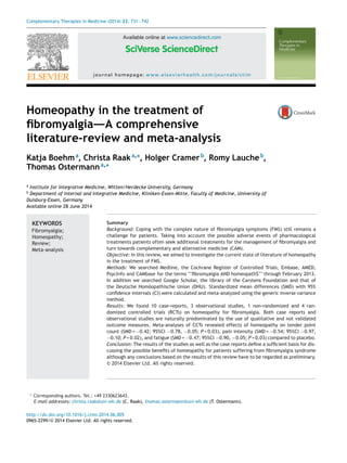 Complementary Therapies in Medicine (2014) 22, 731—742
Available online at www.sciencedirect.com
journal homepage: www.elsevierhealth.com/journals/ctim
Homeopathy in the treatment of
ﬁbromyalgia—–A comprehensive
literature-review and meta-analysis
Katja Boehma
, Christa Raaka,∗
, Holger Cramerb
, Romy Laucheb
,
Thomas Ostermanna,∗
a
Institute for Integrative Medicine, Witten/Herdecke University, Germany
b
Department of Internal and Integrative Medicine, Kliniken-Essen-Mitte, Faculty of Medicine, University of
Duisburg-Essen, Germany
Available online 28 June 2014
KEYWORDS
Fibromyalgia;
Homeopathy;
Review;
Meta-analysis
Summary
Background: Coping with the complex nature of ﬁbromyalgia symptoms (FMS) still remains a
challenge for patients. Taking into account the possible adverse events of pharmacological
treatments patients often seek additional treatments for the management of ﬁbromyalgia and
turn towards complementary and alternative medicine (CAM).
Objective: In this review, we aimed to investigate the current state of literature of homeopathy
in the treatment of FMS.
Methods: We searched Medline, the Cochrane Register of Controlled Trials, Embase, AMED,
PsycInfo and CAMbase for the terms ‘‘ﬁbromyalgia AND homeopath$’’ through February 2013.
In addition we searched Google Scholar, the library of the Carstens Foundation and that of
the Deutsche Homöopathische Union (DHU). Standardized mean differences (SMD) with 95%
conﬁdence intervals (CI) were calculated and meta-analyzed using the generic inverse variance
method.
Results: We found 10 case-reports, 3 observational studies, 1 non-randomized and 4 ran-
domized controlled trials (RCTs) on homeopathy for ﬁbromyalgia. Both case reports and
observational studies are naturally predominated by the use of qualitative and not validated
outcome measures. Meta-analyses of CCTs revealed effects of homeopathy on tender point
count (SMD = −0.42; 95%CI −0.78, −0.05; P = 0.03), pain intensity (SMD = −0.54; 95%CI −0.97,
−0.10; P = 0.02), and fatigue (SMD = −0.47; 95%CI −0.90, −0.05; P = 0.03) compared to placebo.
Conclusion: The results of the studies as well as the case reports deﬁne a sufﬁcient basis for dis-
cussing the possible beneﬁts of homeopathy for patients suffering from ﬁbromyalgia syndrome
although any conclusions based on the results of this review have to be regarded as preliminary.
© 2014 Elsevier Ltd. All rights reserved.
∗ Corresponding authors. Tel.: +49 2330623643.
E-mail addresses: christa.raak@uni-wh.de (C. Raak), thomas.ostermann@uni-wh.de (T. Ostermann).
http://dx.doi.org/10.1016/j.ctim.2014.06.005
0965-2299/© 2014 Elsevier Ltd. All rights reserved.
 
