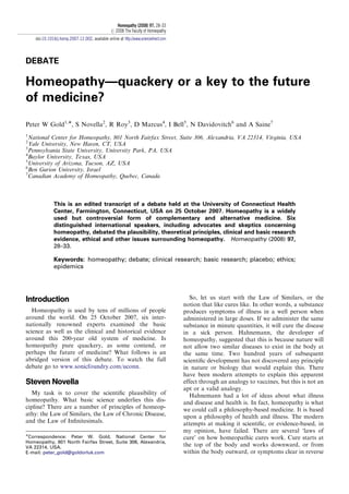 DEBATE
Homeopathy—quackery or a key to the future
of medicine?
Peter W Gold1,Ã, S Novella2
, R Roy3
, D Marcus4
, I Bell5
, N Davidovitch6
and A Saine7
1
National Center for Homeopathy, 801 North Fairfax Street, Suite 306, Alexandria, VA 22314, Virginia, USA
2
Yale University, New Haven, CT, USA
3
Pennsylvania State University, University Park, PA, USA
4
Baylor University, Texas, USA
5
University of Arizona, Tucson, AZ, USA
6
Ben Gurion University, Israel
7
Canadian Academy of Homeopathy, Quebec, Canada
This is an edited transcript of a debate held at the University of Connecticut Health
Center, Farmington, Connecticut, USA on 25 October 2007. Homeopathy is a widely
used but controversial form of complementary and alternative medicine. Six
distinguished international speakers, including advocates and skeptics concerning
homeopathy, debated the plausibility, theoretical principles, clinical and basic research
evidence, ethical and other issues surrounding homeopathy. Homeopathy (2008) 97,
28–33.
Keywords: homeopathy; debate; clinical research; basic research; placebo; ethics;
epidemics
Introduction
Homeopathy is used by tens of millions of people
around the world. On 25 October 2007, six inter-
nationally renowned experts examined the basic
science as well as the clinical and historical evidence
around this 200-year old system of medicine. Is
homeopathy pure quackery, as some contend, or
perhaps the future of medicine? What follows is an
abridged version of this debate. To watch the full
debate go to www.sonicfoundry.com/uconn.
Steven Novella
My task is to cover the scientiﬁc plausibility of
homeopathy. What basic science underlies this dis-
cipline? There are a number of principles of homeop-
athy: the Law of Similars, the Law of Chronic Disease,
and the Law of Inﬁnitesimals.
So, let us start with the Law of Similars, or the
notion that like cures like. In other words, a substance
produces symptoms of illness in a well person when
administered in large doses. If we administer the same
substance in minute quantities, it will cure the disease
in a sick person. Hahnemann, the developer of
homeopathy, suggested that this is because nature will
not allow two similar diseases to exist in the body at
the same time. Two hundred years of subsequent
scientiﬁc development has not discovered any principle
in nature or biology that would explain this. There
have been modern attempts to explain this apparent
effect through an analogy to vaccines, but this is not an
apt or a valid analogy.
Hahnemann had a lot of ideas about what illness
and disease and health is. In fact, homeopathy is what
we could call a philosophy-based medicine. It is based
upon a philosophy of health and illness. The modern
attempts at making it scientiﬁc, or evidence-based, in
my opinion, have failed. There are several ‘laws of
cure’ on how homeopathic cures work. Cure starts at
the top of the body and works downward, or from
within the body outward, or symptoms clear in reverse
ARTICLE IN PRESS
ÃCorrespondence: Peter W. Gold, National Center for
Homeopathy, 801 North Fairfax Street, Suite 306, Alexandria,
VA 22314, USA.
E-mail: peter_gold@goldorluk.com
Homeopathy (2008) 97, 28–33
r 2008 The Faculty of Homeopathy
doi:10.1016/j.homp.2007.12.002, available online at http://www.sciencedirect.com
 