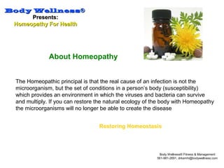 Body WellnessBody Wellness®®
Presents:Presents:
Homeopathy For HealthHomeopathy For Health
Body Wellness® Fitness & Management
561-981-2691, drkamhi@bodywellness.com
About Homeopathy
The Homeopathic principal is that the real cause of an infection is not the
microorganism, but the set of conditions in a person’s body (susceptibility)
which provides an environment in which the viruses and bacteria can survive
and multiply. If you can restore the natural ecology of the body with Homeopathy
the microorganisms will no longer be able to create the disease
Restoring Homeostasis
 