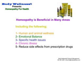 Body WellnessBody Wellness®®
Presents:Presents:
Homeopathy For HealthHomeopathy For Health
Body Wellness® Fitness & Management
561-981-2691, drkamhi@bodywellness.com
Homeopathy is Beneficial in Many Areas
Including the following;
1- Human and animal wellness
2- Emotional Balance
3- Specific health issues
4- Chronic illness
5- Reduce side effects from prescription drugs
 