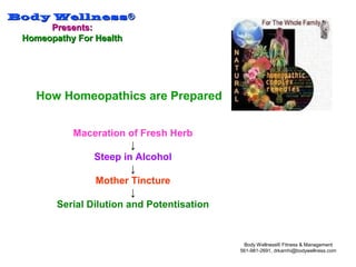 Body WellnessBody Wellness®®
Presents:Presents:
Homeopathy For HealthHomeopathy For Health
Body Wellness® Fitness & Management
561-981-2691, drkamhi@bodywellness.com
How Homeopathics are Prepared
Maceration of Fresh Herb
↓
Steep in Alcohol
↓
Mother Tincture
↓
Serial Dilution and Potentisation
 