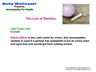 Body WellnessBody Wellness®®
Presents:Presents:
Homeopathy For HealthHomeopathy For Health
Body Wellness® Fitness & Management
561-981-2691, drkamhi@bodywellness.com
The Law of Similars
Like Cures Like
Example:
Allium Sativa is the Latin name for onion, this homeopathic
remedy is used if a person has symptoms such as runny nose
and eyes that one would get from cutting onions.
 
