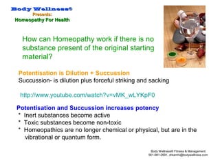 Body WellnessBody Wellness®®
Presents:Presents:
Homeopathy For HealthHomeopathy For Health
Body Wellness® Fitness & Management
561-981-2691, drkamhi@bodywellness.com
How can Homeopathy work if there is no
substance present of the original starting
material?
Potentisation and Succussion increases potency
* Inert substances become active
* Toxic substances become non-toxic
* Homeopathics are no longer chemical or physical, but are in the
vibrational or quantum form.
Potentisation is Dilution + Succussion
Succussion- is dilution plus forceful striking and sacking
http://www.youtube.com/watch?v=vMK_wLYKpF0
 