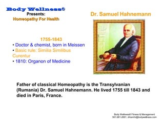 Body WellnessBody Wellness®®
Presents:Presents:
Homeopathy For HealthHomeopathy For Health
Body Wellness® Fitness & Management
561-981-2691, drkamhi@bodywellness.com
1755-1843
• Doctor & chemist, born in Meissen
• Basic rule: Similia Similibus
Curentur
• 1810: Organon of Medicine
Dr. Samuel Hahnemann
Father of classical Homeopathy is the Transylvanian
(Rumania) Dr. Samuel Hahnemann. He lived 1755 till 1843 and
died in Paris, France.
 