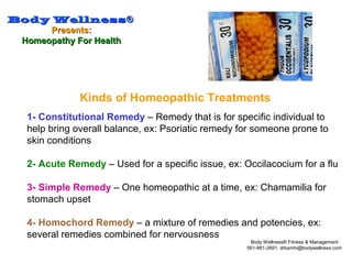 Body WellnessBody Wellness®®
Presents:Presents:
Homeopathy For HealthHomeopathy For Health
Body Wellness® Fitness & Management
561-981-2691, drkamhi@bodywellness.com
Kinds of Homeopathic Treatments
1- Constitutional Remedy – Remedy that is for specific individual to
help bring overall balance, ex: Psoriatic remedy for someone prone to
skin conditions
2- Acute Remedy – Used for a specific issue, ex: Occilacocium for a flu
3- Simple Remedy – One homeopathic at a time, ex: Chamamilia for
stomach upset
4- Homochord Remedy – a mixture of remedies and potencies, ex:
several remedies combined for nervousness
 