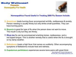 Body WellnessBody Wellness®®
Presents:Presents:
Homeopathy For HealthHomeopathy For Health
Body Wellness® Fitness & Management
561-981-2691, drkamhi@bodywellness.com
5. Arsenicum treats burning fever accompanied w/chills, restlessness & anxiety.
Person needing is usually thirsty but only drinks small quantities. They can
have burning pains.
6. Bryonia is good for type of flu when the person does not want to move.
The mouth is dry but they are thirsty.
7. Rhus tox flu can be accompanied w/aching bones, restlessness, and a
red tipped tongue. This is another remedy that is useful when the flu is brought
on by damp weather.
8. Belladonna treats a high fever that comes on suddenly. Other accompanying
symptoms of Belladonna include heat and redness.
9. Eupatorium perfoliatum experiences severe bone pains with great thirst.
Homeopathics Found Useful in Treating 2009 Flu Season Include:
 