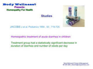 Body WellnessBody Wellness®®
Presents:Presents:
Homeopathy For HealthHomeopathy For Health
Body Wellness® Fitness & Management
561-981-2691, drkamhi@bodywellness.com
Studies
JACOBS J et al. Pediatrics 1994 ; 93 ; 719-725
Homeopathic treatment of acute diarrhea in children
Treatment group had a statistically significant decrease in
duration of diarrhea and number of stools per day
 
