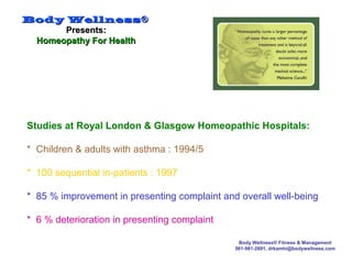 Body WellnessBody Wellness®®
Presents:Presents:
Homeopathy For HealthHomeopathy For Health
Body Wellness® Fitness & Management
561-981-2691, drkamhi@bodywellness.com
Studies at Royal London & Glasgow Homeopathic Hospitals:
* Children & adults with asthma : 1994/5
* 100 sequential in-patients : 1997
* 85 % improvement in presenting complaint and overall well-being
* 6 % deterioration in presenting complaint
 