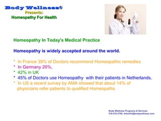 Body WellnessBody Wellness®®
Presents:Presents:
Homeopathy For HealthHomeopathy For Health
Body Wellness Programs & Services
516-410-3700, drkamhi@bodywellness.com
Homeopathy In Today's Medical Practice
Homeopathy is widely accepted around the world.
* In France 39% of Doctors recommend Homeopathic remedies
* In Germany 20%,
* 42% in UK
* 45% of Doctors use Homeopathy with their patients in Netherlands.
* In US a recent survey by AMA showed that about 14% of
physicians refer patients to qualified Homeopaths
 