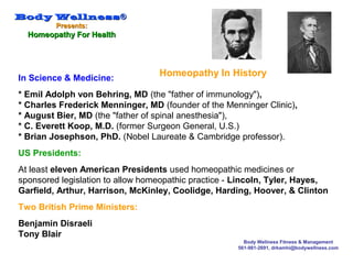 Body WellnessBody Wellness®®
Presents:Presents:
Homeopathy For HealthHomeopathy For Health
Body Wellness Fitness & Management
561-981-2691, drkamhi@bodywellness.com
In Science & Medicine:
* Emil Adolph von Behring, MD (the "father of immunology"),
* Charles Frederick Menninger, MD (founder of the Menninger Clinic),
* August Bier, MD (the "father of spinal anesthesia"),
* C. Everett Koop, M.D. (former Surgeon General, U.S.)
* Brian Josephson, PhD. (Nobel Laureate & Cambridge professor).
US Presidents:
At least eleven American Presidents used homeopathic medicines or
sponsored legislation to allow homeopathic practice - Lincoln, Tyler, Hayes,
Garfield, Arthur, Harrison, McKinley, Coolidge, Harding, Hoover, & Clinton
Two British Prime Ministers:
Benjamin Disraeli
Tony Blair
Homeopathy In History
 