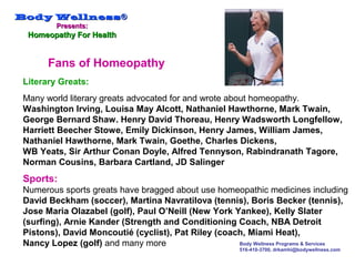 Body WellnessBody Wellness®®
Presents:Presents:
Homeopathy For HealthHomeopathy For Health
Body Wellness Programs & Services
516-410-3700, drkamhi@bodywellness.com
Literary Greats:
Many world literary greats advocated for and wrote about homeopathy.
Washington Irving, Louisa May Alcott, Nathaniel Hawthorne, Mark Twain,
George Bernard Shaw. Henry David Thoreau, Henry Wadsworth Longfellow,
Harriett Beecher Stowe, Emily Dickinson, Henry James, William James,
Nathaniel Hawthorne, Mark Twain, Goethe, Charles Dickens,
WB Yeats, Sir Arthur Conan Doyle, Alfred Tennyson, Rabindranath Tagore,
Norman Cousins, Barbara Cartland, JD Salinger
Sports:
Numerous sports greats have bragged about use homeopathic medicines including
David Beckham (soccer), Martina Navratilova (tennis), Boris Becker (tennis),
Jose Maria Olazabel (golf), Paul O’Neill (New York Yankee), Kelly Slater
(surfing), Arnie Kander (Strength and Conditioning Coach, NBA Detroit
Pistons), David Moncoutié (cyclist), Pat Riley (coach, Miami Heat),
Nancy Lopez (golf) and many more
Fans of Homeopathy
 