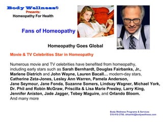 Body WellnessBody Wellness®®
Presents:Presents:
Homeopathy For HealthHomeopathy For Health
Body Wellness Programs & Services
516-410-3700, drkamhi@bodywellness.com
Movie & TV Celebrities Star in Homeopathy
Numerous movie and TV celebrities have benefited from homeopathy,
including early stars such as Sarah Bernhardt, Douglas Fairbanks, Jr.,
Marlene Dietrich and John Wayne, Lauren Bacall… modern-day stars,
Catherine Zeta-Jones, Lesley Ann Warren, Pamela Anderson,
Jane Seymour, Jane Fonda, Suzanne Somers, Lindsay Wagner, Michael York,
Dr. Phil and Robin McGraw, Priscilla & Lisa Marie Presley, Larry King,
Jennifer Aniston, Jade Jagger, Tobey Maguire, and Orlando Bloom.
And many more
Homeopathy Goes Global
Fans of Homeopathy
 