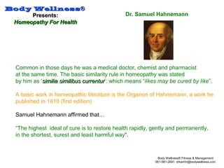 Body WellnessBody Wellness®®
Presents:Presents:
Homeopathy For HealthHomeopathy For Health
Body Wellness® Fitness & Management
561-981-2691, drkamhi@bodywellness.com
Dr. Samuel Hahnemann
Common in those days he was a medical doctor, chemist and pharmacist
at the same time. The basic similarity rule in homeopathy was stated
by him as ‘similia similibus currentursimilia similibus currentur’: which means “likes may be cured by like”.
A basic work in homeopathic literature is the Organon of Hahnemann, a work he
published in 1810 (first edition)
Samuel Hahnemann affirmed that…
“The highest ideal of cure is to restore health rapidly, gently and permanently,
in the shortest, surest and least harmful way".
 