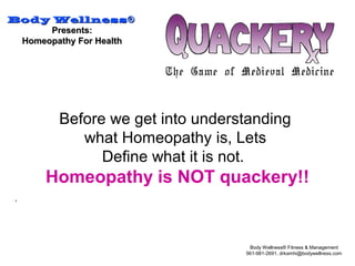 Body WellnessBody Wellness®®
Presents:Presents:
Homeopathy For HealthHomeopathy For Health
Body Wellness® Fitness & Management
561-981-2691, drkamhi@bodywellness.com
.
Before we get into understanding
what Homeopathy is, Lets
Define what it is not.
Homeopathy is NOT quackery!!
 