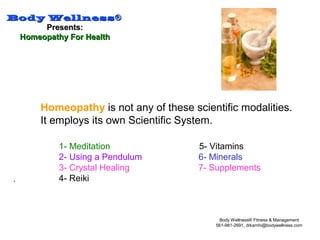 Body WellnessBody Wellness®®
Presents:Presents:
Homeopathy For HealthHomeopathy For Health
Body Wellness® Fitness & Management
561-981-2691, drkamhi@bodywellness.com
.
Homeopathy is not any of these scientific modalities.
It employs its own Scientific System.
1- Meditation 5- Vitamins
2- Using a Pendulum 6- Minerals
3- Crystal Healing 7- Supplements
4- Reiki
 