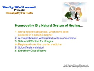 Body WellnessBody Wellness®®
Presents:Presents:
Homeopathy For HealthHomeopathy For Health
Body Wellness® Fitness & Management
561-981-2691, drkamhi@bodywellness.com
Homeopathy IS a Natural System of Healing…
1- Using natural substances, which have been
prepared in a specific manner
2- A comprehensive well studied system of medicine
3- Safe and Effective for all ages
4- Registered over the counter medicine
5- Scientifically validated
6- Extremely Cost effective
 