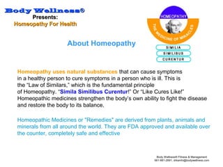 Body WellnessBody Wellness®®
Presents:Presents:
Homeopathy For HealthHomeopathy For Health
Body Wellness® Fitness & Management
561-981-2691, drkamhi@bodywellness.com
About Homeopathy
Homeopathy uses natural substances that can cause symptoms
in a healthy person to cure symptoms in a person who is ill. This is
the “Law of Similars,” which is the fundamental principle
of Homeopathy. “Simila Similibus Curentur!” Or “Like Cures Like!”
Homeopathic medicines strengthen the body’s own ability to fight the disease
and restore the body to its balance.
Homeopathic Medicines or "Remedies" are derived from plants, animals and
minerals from all around the world. They are FDA approved and available over
the counter, completely safe and effective
 