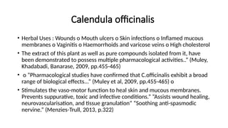 Calendula officinalis
• Herbal Uses : Wounds o Mouth ulcers o Skin infections o Inflamed mucous
membranes o Vaginitis o Haemorrhoids and varicose veins o High cholesterol
• The extract of this plant as well as pure compounds isolated from it, have
been demonstrated to possess multiple pharmacological activities..” (Muley,
Khadabadi, Banarase, 2009, pp.455-465)
• o “Pharmacological studies have confirmed that C.officinalis exhibit a broad
range of biological effects...” (Muley et al, 2009, pp.455-465) o
• Stimulates the vaso-motor function to heal skin and mucous membranes.
Prevents suppurative, toxic and infective conditions.” “Assists wound healing,
neurovascularisation, and tissue granulation” “Soothing anti-spasmodic
nervine.” (Menzies-Trull, 2013, p.322)
 