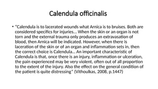 Calendula officinalis
• “Calendula is to lacerated wounds what Arnica is to bruises. Both are
considered specifics for injuries... When the skin or an organ is not
torn and the external trauma only produces an extravasation of
blood, then Arnica will be indicated. However, when there is
laceration of the skin or of an organ and inflammation sets in, then
the correct choice is Calendula… An important characteristic of
Calendula is that, once there is an injury, inflammation or ulceration,
the pain experienced may be very violent, often out of all proportion
to the extent of the injury. Also the effect on the general condition of
the patient is quite distressing” (Vithoulkas, 2008, p.1447)
 